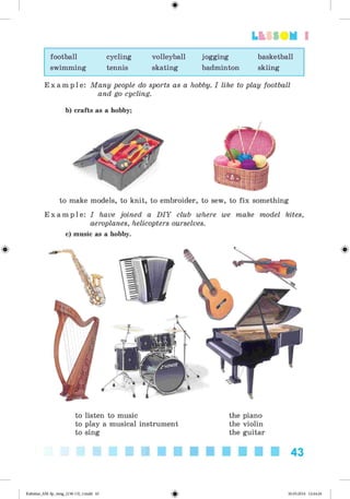 <
§
>
Lt f SOM 1
football cycling volleyball jogging basketball
swimming tennis skating badminton skiing
E x a m p l e : Many people do sports as a hobby. I like to play football
and go cycling.
b) crafts as a hobby;
to make models, to knit, to embroider, to sew, to fix something
E x a m p l e : I have joined a D IY club where we make model kites,
aeroplanes, helicopters ourselves.
c) music as a hobby.
#
to listen to music
to play a musical instrument
to sing
the piano
the violin
the guitar
43
Kalinina_AM-Sp_6eng_(138-13)_v.indd 43 30.05.2014 12:44:26
 