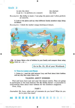 the clarinet
the flute
to join the choir
to go to / to perform at a concert
E x a m p l e : My hobby is music. I can play the piano and I often perform
at concerts.
2. Look at the photo and say what different family members enjoy doing
at leisure.
Exam ple : I think the mother enjoys knitting at leisure.
Unit 2
At home: Make a list of hobbies in your family and compare them using
(not) as ... as ... .
Go to Ex. 21, 22 of your Workbook
V. Time to Listen and Read.
1. Listen to / read the talk between Lucy and Paul about their hobbies
and say why they enjoy them a lot.
TALKING ABOUT HOBBIES
Paul and Lucy have just met near the leisure centre. They are going
to participate in the local festival “On My Hobby Horse”. A journalist is
interviewing them about their hobbies for the children’s magazine.
First, Lucy.
PART I
Journalist: Hi, Lucy, what sort of interests do you have? What do you
do in your free time?
44
Kalinina_AM-Sp_6eng_(138-13)_v.indd 44 30.05.2014 12:44:26
 