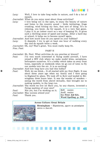 ф
ф
Lucy:
Journalist:
Lucy:
Journalist:
Lucy:
Journalist:
Now, Paul.
Journalist:
Paul:
Journalist:
Paul:
Journalist:
Paul:
Journalist:
Paul:
Well, I love to take long walks in nature, and I do a lot of
squash.
What do you enjoy most about those activities?
I love being out in the open, to enjoy the beauty of nature
and listen to the country sound - birds twittering, frogs
croaking, wind hitting my face, that sort of thing. It’s so
relaxing, you know. As for squash, it is a very fast game.
I play it in an indoor court as a way of keeping fit. It gives
such a thrilling sense of speed and energy. A fter a hard day
at school, it helps me to become myself again.
And how much time do you spend on your hobbies?
It depends. I try to get at least one hour of walking every
day and do squash twice a week.
Oh, my! That’s great. You must really keep fit.
PART II
Hi, Paul. What activities do you practise at leisure?
I ’m very much interested in flying model aircraft. I have
joined a DIY club where we make model kites, aeroplanes,
helicopters ourselves. It’s a hobby which takes us away from
home, especially at weekends when we go out of town to fly
our models into the air. It is so exciting!
And how long have you had this hobby?
Well, let me think... It all started with my first flight. It was
about three years ago when my family and I were going
to England by plane. We took off in Kyiv and landed in Bir­
mingham three hours later. It was the wonder of wonders -
seeing the world from above! Actually, that brought me to
making models, in the long run.
The world we live in! Have you, by any chance, invented a
flying machine of your own?
Not yet, but I ’m working on it.
May success attend you!
Thank you.
Lt f SOM 1
BrE centre
AmE center
See First Aid Kit,
Word Spelling, p. 216
Ф
Across Culture: Great Britain
Birmingham - Бірмінгем, друге за розміром
місто в Англії.
45
Ф
Kalinina_AM-Sp_6eng_(138-13)_v.indd 45 30.05.2014 12:44:26
 