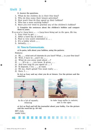 #
2. Answer the questions.
1. What do the children do in their free time?
2. Why do they enjoy their leisure activities?
3. How much time do they spend on their hobbies?
4. Who has a more exciting hobby?
5. Have you ever tried to practise any of the children’s hobbies?
3. Complete the sentences about the children’s hobbies and compare
them to yours.
E x a m p l e : Lucy loves ... . ^ Lucy loves being out in the open. Me too.
1. Lucy tries to get ... .
2. After a hard day at school, ... .
3. Paul is very much interested in ... .
4. It’s a hobby which ... .
5. Actually, ... .
VI. Time to Communicate.
a) In pairs, talk about your hobbies, using the pattern:
Pattern:
A: Hi, ... , what sort of interests do you have? What ... in your free time?
B: Well, I have to ...and I do ... .
A: What do you enjoy most about ...?
B: ... . It’s so ... , you know. It gives ... .
A: And how long do you spend on ... ?
B: It depends. I try ... , at least.
A: Oh my, that’s great! You must really ... .
B: Sure. I .. .
b) Act as Lucy and say what you do at leisure. Use the picture and the
word list.
Unit 2
to do a lot of squash;
relaxing
to take long walks in nature;
out in the open
a) Act as Paul and tell the journalist about your hobby. Use the picture
and the word list (p. 43—
44).
DIY club;
model kite;
46
#
Kalinina_AM-Sp_6eng_(138-13)_v.indd 46 30.05.2014 12:44:26
 