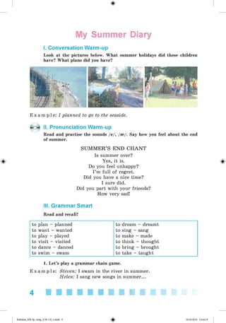 My Summer Diary
I. Conversation Warm-up
Look at the pictures below. What summer holidays did these children
have? What plans did you have?
E x a m p l e : I planned to go to the seaside.
II. Pronunciation Warm-up
Read and practise the sounds /e/, /*/. Say how you feel about the end
of summer.
SUM M ER’S END CHANT
Is summer over?
{g} Yes, it is. {g}
Do you feel unhappy?
I ’m full of regret.
Did you have a nice time?
I sure did.
Did you part with your friends?
How very sad!
III. Grammar Smart
Read and recall!
to plan - planned to dream - dreamt
to want - wanted to sing - sang
to play - played to make - made
to visit - visited to think - thought
to dance - danced to bring - brought
to swim - swam to take - taught
1. Let’s play a grammar chain game.
E x a m p l e : Steven: I swam in the river in summer.
Helen: I sang new songs in summer...
4
Kalinina_AM-Sp_6eng_(138-13)_v.indd 4 30.05.2014 12:44:19
 
