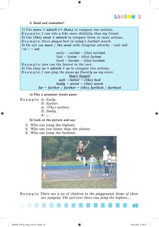 2. Read and remember!
2
1) Use more + adverb (+ than) to compare two actions.
E x a m p l e : I can ride a bike more skillfully than my friend.
2) Use (the) most + adverb to compare three or more actions.
E x a m p l e : Steve played best in today’s football match.
3) Do not use more / the most with irregular adverbs - just add
-er / - est:
early - earlier - (the) earliest
fast - faster - (the) fastest
hard - harder - (the) hardest
E x a m p l e : Ann ran the fastest in the race.
4) Use (no) as + adverb + as to compare two actions.
E x a m p l e : I can play the piano as fluently as my sister.
Don’t forget!
well - better - (the) best
badly - worst - (the) worst
far - farther / further - (the) farthest / furthest
a) Play a grammar tennis game.
E x a m p l e : A: Early.
B: Earlier.
A: (The) earliest.
B: Badly.
A ...
b) Look at the picture and say:
1. Who can jump the highest;
2. Who can run faster than the others;
3. Who can jump the farthest.
E x a m p l e : There are a lot of children in the playground. Some of them
are jumping. The girl over there can jump the highest... .
49
Kalinina_AM-Sp_6eng_(138-13)_v.indd 49 30.05.2014 12:44:27
 