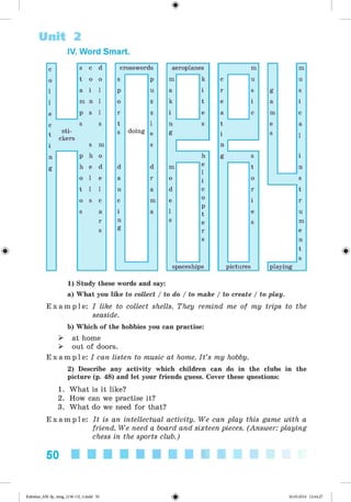 Unit 2
IV. Word Smart.
c s c d
o t o o
l a i l
l m n l
e p s l
c s s
t
sti­
ckers
i s m
n p h o
g h e d
o l e
t l l
o s c
s a
r
s
crosswords
s p
p u
o z
r z
t l
s doing e
s
d d
a r
n a
c m
i a
n
g
aeroplanes m m
m k c u u
a i r s g s
k t e i a i
i e a c m c
n s t e a
g i s l
n
h g s i
m e
l
i
t n
o o s
d c r t
e o i r
l
p
t e u
s e s m
r e
s n
t
s
spaceships pictures playing
1) Study these words and say:
a) What you like to collect / to do / to make / to create / to play.
E x a m p l e : I like to collect shells. They remind me of my trips to the
seaside.
b) Which of the hobbies you can practise:
> at home
> out of doors.
E x a m p l e : I can listen to music at home. I t ’s my hobby.
2) Describe any activity which children can do in the clubs in the
picture (p. 48) and let your friends guess. Cover these questions:
1. What is it like?
2. How can we practise it?
3. What do we need for that?
E x a m p l e : It is an intellectual activity. We can play this game with a
friend. We need a board and sixteen pieces. (Answer: playing
chess in the sports club.)
50
Kalinina_AM-Sp_6eng_(138-13)_v.indd 50 30.05.2014 12:44:27
 