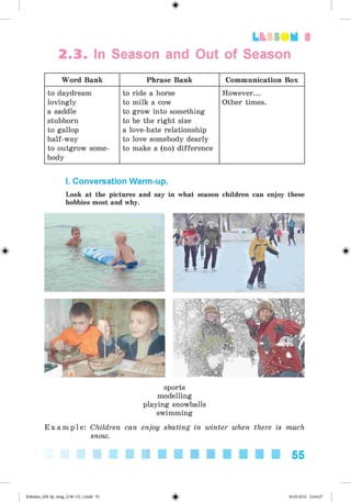 <
§
>
LtfSO M 3
2.3. In Season and Out of Season
Word Bank Phrase Bank Communication Box
to daydream
lovingly
a saddle
stubborn
to gallop
half-way
to outgrow some­
body
to ride a horse
to milk a cow
to grow into something
to be the right size
a love-hate relationship
to love somebody dearly
to make a (no) difference
However...
Other times.
#
I. Conversation Warm-up.
Look at the pictures and say in what season children can enjoy these
hobbies most and why.
sports
modelling
playing snowballs
swimming
E x a m p l e : Children can enjoy skating in winter when there is much
snow.
55
Kalinina_AM-Sp_6eng_(138-13)_v.indd 55 30.05.2014 12:44:27
 