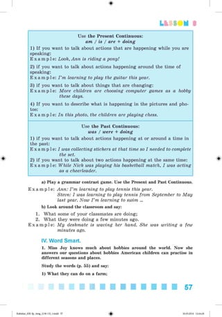 <
§
>
3
Use the Present Continuous:
am / is / are + doing
1) If you want to talk about actions that are happening while you are
speaking:
E x a m p l e : Look, Ann is riding a pony!
2) if you want to talk about actions happening around the time of
speaking:
E x a m p l e : I ’m learning to play the guitar this year.
3) if you want to talk about things that are changing:
E x a m p l e : More children are choosing computer games as a hobby
these days.
4) If you want to describe what is happening in the pictures and pho­
tos:
E x a m p l e : In this photo, the children are playing chess.
Use the Past Continuous:
was / were + doing
1) if you want to talk about actions happening at or around a time in
the past:
E x a m p l e : I was collecting stickers at that time so I needed to complete
the set.
2) if you want to talk about two actions happening at the same time:
E x a m p l e : While Nick was playing his basketball match, I was acting
as a cheerleader.
a) Play a grammar contrast game. Use the Present and Past Continuous.
E x a m p l e : Ann: I ’m learning to play tennis this year.
Steve: I was learning to play tennis from September to May
last year. Now I ’m learning to swim ...
b) Look around the classroom and say:
1. What some of your classmates are doing;
2. What they were doing a few minutes ago.
E x a m p l e : My deskmate is waving her hand. She was writing a few
minutes ago.
IV. Word Smart.
1. Miss Joy knows much about hobbies around the world. Now she
answers our questions about hobbies American children can practise in
different seasons and places.
Study the words (p. 55) and say:
1) What they can do on a farm;
57
Kalinina_AM-Sp_6eng_(138-13)_v.indd 57 30.05.2014 12:44:28
 