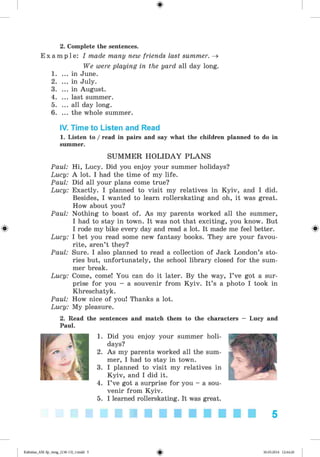 <
§
>
2. Complete the sentences.
E x a m p l e : I made many new friends last summer. ^
We were playing in the yard all day long.
1. ... in June.
2. ... in July.
3. ... in August.
4. ... last summer.
5. ... all day long.
6. ... the whole summer.
IV. Time to Listen and Read
1. Listen to / read in pairs and say what the children planned to do in
summer.
#
SUMMER H O LIDAY PLAN S
Paul: Hi, Lucy. Did you enjoy your summer holidays?
Lucy: A lot. I had the time of my life.
Paul: Did all your plans come true?
Lucy: Exactly. I planned to visit my relatives in Kyiv, and I did.
Besides, I wanted to learn rollerskating and oh, it was great.
How about you?
Paul: Nothing to boast of. As my parents worked all the summer,
I had to stay in town. It was not that exciting, you know. But
I rode my bike every day and read a lot. It made me feel better. ^
Lucy: I bet you read some new fantasy books. They are your favou­
rite, aren’t they?
Paul: Sure. I also planned to read a collection of Jack London’s sto­
ries but, unfortunately, the school library closed for the sum­
mer break.
Lucy: Come, come! You can do it later. By the way, I’ve got a sur­
prise for you - a souvenir from Kyiv. It’s a photo I took in
Khreschatyk.
Paul: How nice of you! Thanks a lot.
Lucy: My pleasure.
2. Read the sentences and match them to the characters - Lucy and
Paul.
1. Did you enjoy your summer holi­
days?
2. As my parents worked all the sum­
mer, I had to stay in town.
3. I planned to visit my relatives in
Kyiv, and I did it.
4. I ’ve got a surprise for you - a sou­
venir from Kyiv.
5. I learned rollerskating. It was great.
5
Kalinina_AM-Sp_6eng_(138-13)_v.indd 5 30.05.2014 12:44:20
 