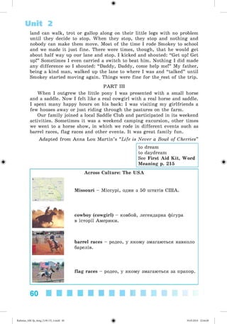 <
§
>
Unit 2
land can walk, trot or gallop along on their little legs with no problem
until they decide to stop. When they stop, they stop and nothing and
nobody can make them move. Most of the time I rode Smokey to school
and we made it just fine. There were times, though, that he would get
about half way up our lane and stop. I kicked and shouted: “Get up! Get
up!” Sometimes I even carried a switch to beat him. Nothing I did made
any difference so I shouted: “Daddy, Daddy, come help me!” My father,
being a kind man, walked up the lane to where I was and “talked” until
Smokey started moving again. Things were fine for therest of the trip.
PART III
When I outgrew the little pony I was presented with a small horse
and a saddle. Now I felt like a real cowgirl with a real horse and saddle.
I spent many happy hours on his back: I was visiting my girlfriends a
few houses away or just riding through the pastures on the farm.
Our family joined a local Saddle Club and participated in its weekend
activities. Sometimes it was a weekend camping excursion, other times
we went to a horse show, in which we rode in different events such as
barrel races, flag races and other events. It was great family fun.
Adapted from Anna Lou Martin’s “Life is Never a Bowl of Cherries”
to dream
to daydream
See First Aid Kit, Word
Meaning p. 215
Across Culture: The USA
Missouri - Міссурі, один з 50 штатів США.
cowboy (cowgirl) - ковбой, легендарна фігура
в історії Америки.
barrel races - родео, у якому змагаються навколо
барелів.
flag races - родео, у якому змагаються за прапор.
60
Kalinina_AM-Sp_6eng_(138-13)_v.indd 60 30.05.2014 12:44:28
 