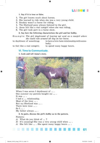 1. Say if it is true or false.
1. The girl knows much about horses.
2. She learned to ride when she was a very young child.
3. Smokey wasn’t a horse for riding.
4. The Shetland pony always listened to the girl.
5. Anna felt like a real cowgirl when she was riding,
6. The girl took part in a horse show.
2. Say how the following characterizes the girl and her hobby.
E x a m p l e : The girl daydreamt of leaving out west as a cowgirl where
she could ride around all day on her horse.
to daydream of something; to have a love-hate relationship with some­
body;
to feel like a real cowgirl; to spend many happy hours.
VI. Time to Communicate.
1. Look and tell Anna’s story.
When I was seven I daydreamt of ... .
One summer my parents bought me ... .
It was ... .
I had a ... relationship.
Most of the time ... .
But my Shetland was ... .
There were time ... .
So I ... .
My father always ... .
2. In pairs, discuss the girl’s hobby as in the pattern.
Pattern:
A: What do you think of ... ?
B: It’s amazing! She was a very young child when ... .
A: She felt like ... . She spent many happy hours ... .
61
#
Kalinina_AM-Sp_6eng_(138-13)_v.indd 61 30.05.2014 12:44:29
 