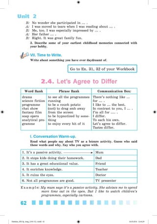 <
§
>
B: No wonder she participated in ... .
A: I was moved to tears when I was reading about ... .
B: Me, too. I was especially impressed by ... .
A: Her father ... .
B: Right. It was great family fun.
3. Describe some of your earliest childhood memories connected with
your hobby.
VII. Time to Write.
Write about something you have ever daydreamt of.
Go to Ex. 31, 32 of your Workbook
Unit 2
2.4. Let’s Agree to Differ
Word Bank Phrase Bank Communication Box:
drama
science fiction
programme
chat show
fantasy film
soap opera
analytical pro­
gramme
to see all the programmes
running
to be a couch potato
(not) to drag smb away
from the screen
to be hypnotized by some­
thing
to enjoy every bit of it
There’s nothing like ...
for ... .
I like to ... the best.
In contrast to you, I ... .
I’m all f o r ......
I differ.
To each his own.
Let’s agree to differ.
Tastes differ.
I. Conversation Warm-up.
Read what people say about TV as a leisure activity. Guess who said
these words and why. Say who you agree with.
1. It’s a passive activity.---------------------- >
• Mum
2. It stops kids doing their homework. Dad
3. It has a great educational value. Friend
4. It enriches knowledge. Teacher
5. It ruins the eyes. Doctor
6. Not all programmes are good. TV presenter
E x a m p l e : My mum says it’s a passive activity. She advises me to spend
more time out in the open. But I like to watch children’s
programmes, especially cartoons.
62 ■■■■■■■■■■
*
Kalinina_AM-Sp_6eng_(138-13)_v.indd 62 30.05.2014 12:44:29
 