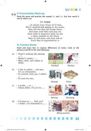 <
§
>
Lt f SOM 4
II. Pronunciation Warm-up.
Read the poem and practise the sounds /i:/ and /o:/. Say how much it
can be about you.
#
TV POEM
...In almost every house we’ve been,
W e’ve watched kids gaping at the screen.
They loll and slop and lounge about,
And stare until their eyes pop out.
(Last week in someone’s place we saw
a dozen eyeballs on the floor).
They sit and stare, and stare and sit
Until they’re hypnotized by it.
III. Function Smart.
Read and learn how to express differences in tastes. Look at the
pictures and fill in the mini-dialogues.
a) - There’s nothing like playing
... !
- Really? I prefer ... .
- Okay, okay. Let’s agree to
differ.
b) - I like to collect ... the best.
It’s so informative.
- In contrast with you, I collect
- To each his own.
c) - I prefer ... to ... .
- Tastes differ. I’m all for ... .
Football Hockey
Stamps Coins
d) - I’m keen on ... . And you?
- I differ. I ’m interested in ... .
Sewing Knitting
Doing puzzles
63
Kalinina_AM-Sp_6eng_(138-13)_v.indd 63 30.05.2014 12:44:29
 