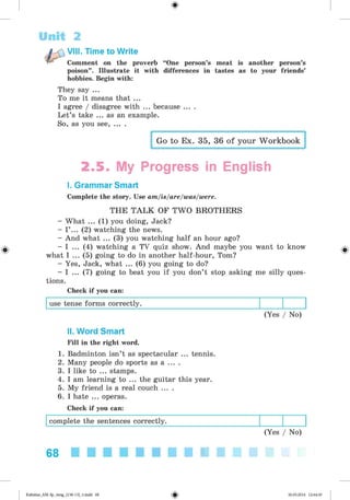 <
§
>
#
Unit 2
Comment on the proverb “One person’s meat is another person’s
poison” . Illustrate it with differences in tastes as to your friends’
hobbies. Begin with:
VIII. Time to Write
They say ...
To me it means that ...
I agree / disagree with ... because ... .
Let’s take ... as an example.
So, as you see, ... .
Go to Ex. 35, 36 of your Workbook
2.5. My Progress in English
I. Grammar Smart
Complete the story. Use am/is/are/was/were.
THE TALK OF TW O BROTHERS
- What ... (1) you doing, Jack?
- I ’ ... (2) watching the news.
- And what ... (3) you watching half an hour ago?
- I ... (4) watching a TV quiz show. And maybe you want to know
what I ... (5) going to do in another half-hour, Tom?
- Yes, Jack, what ... (6) you going to do?
- I ... (7) going to beat you if you don’t stop asking me silly ques­
tions.
Check if you can:
use tense forms correctly.
(Yes / No)
II. Word Smart
Fill in the right word.
1. Badminton isn’t as spectacular ... tennis.
2. Many people do sports as a ... .
3. I like to ... stamps.
4. I am learning to ... the guitar this year.
5. My friend is a real couch ... .
6. I hate ... operas.
Check if you can:
complete the sentences correctly.
(Yes / No)
68
Kalinina_AM-Sp_6eng_(138-13)_v.indd 68 30.05.2014 12:44:30
 