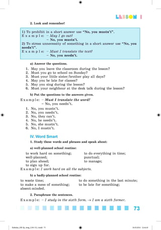 <
§
>
Lt f SOM 1
2. Look and remember!
1) To prohibit in a short answer use “ No, you mustn’t” .
E x a m p l e: - May I go out?
- No, you mustn’t.
2) To stress unnecessity of something in a short answer use “ No, you
needn’t” .
E x a m p l e: - Must I translate the text?
- No, you needn’t.
#
a) Answer the questions.
1. May you leave the classroom during the lesson?
2. Must you go to school on Sunday?
3. Must your little sister/brother play all days?
4. May you be late for classes?
5. May you sing during the lesson?
6. Must your neighbour at the desk talk during the lesson?
b) Put the questions to the answers given.
E x a m p l e : - Must I translate the word?
- No, you needn’t.
1. No, you mustn’t.
2. No, you needn’t.
3. No, they can’t.
4. No, he needn’t.
5. No, she mustn’t.
6. No, I mustn’t.
IV. Word Smart
1. Study these words and phrases and speak about:
a) well-planned school routine:
to work hard on something; to do everything in time;
well-planned; punctual;
to plan ahead; to manage;
to sign up for.
E x a m p l e : I work hard on all the subjects.
b) a badly-planned school routine:
to waste time; to do something in the last minute;
to make a mess of something; to be late for something;
absent-minded.
2. Paraphrase the sentences.
E x a m p l e : - I study in the sixth form. ^ I am a sixth former.
73
Kalinina_AM-Sp_6eng_(138-13)_v.indd 73 30.05.2014 12:44:30
 
