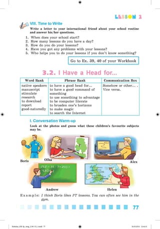 <
§
>
Lt f SOM 2
VIII. Time to Write
Write a letter to your international friend about your school routine
and answer his/her questions.
1.
2.
3.
4.
5.
When does your school start?
How many lessons do you have a day?
How do you do your lessons?
Have you got any problems with your lessons?
Who helps you to do your lessons if you don’t know something?
Go to Ex. 39, 40 of your Workbook
3.2. I Have a Head for...
Word Bank Phrase Bank Communication Box
native speakers
manuscript
stimulate
research
to download
report
good-naturedly
to have a good head for...
to have a good command of
something
to use something to advantage
to be computer literate
to broaden one’s horizons
to make magic
to search the Internet
Somehow or other... .
Vice versa.
I. Conversation Warm-up
Look at the photos and guess what these children’s favourite subjects
may be.
Andrew Helen
E x a m p l e : I think Boris likes PT lessons. You can often see him in the
gym.
77
Kalinina_AM-Sp_6eng_(138-13)_v.indd 77 30.05.2014 12:44:31
 