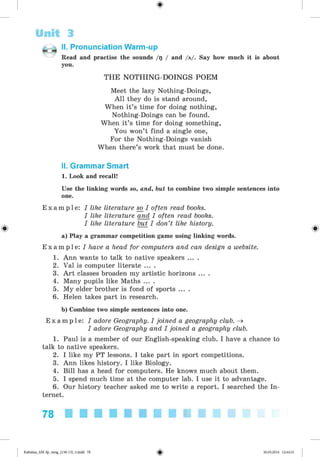 ф
Unit 3
II. Pronunciation Warm-up
Read and practise the sounds /g / and /a/. Say how much it is about
you.
Ф
THE NOTHING-DOINGS POEM
Meet the lazy Nothing-Doings,
All they do is stand around,
When it’s time for doing nothing,
Nothing-Doings can be found.
When it’s time for doing something,
You won’t find a single one,
For the Nothing-Doings vanish
When there’s work that must be done.
II. Grammar Smart
1. Look and recall!
Use the linking words so, and, but to combine two simple sentences into
one.
E x a m p l e : I like literature so I often read books.
I like literature and I often read books.
I like literature but I don’t like history.
a) Play a grammar competition game using linking words.
E x a m p l e : I have a head for computers and can design a website.
1. Ann wants to talk to native speakers ... .
2. Val is computer literate ... .
3. A rt classes broaden my artistic horizons ... .
4. Many pupils like Maths ... .
5. My elder brother is fond of sports ... .
6. Helen takes part in research.
b) Combine two simple sentences into one.
E x a m p l e : I adore Geography. I joined a geography club. ^
I adore Geography and I joined a geography club.
1. Paul is a member of our English-speaking club. I have a chance to
talk to native speakers.
2. I like my PT lessons. I take part in sport competitions.
3. Ann likes history. I like Biology.
4. Bill has a head for computers. He knows much about them.
5. I spend much time at the computer lab. I use it to advantage.
6. Our history teacher asked me to write a report. I searched the In­
ternet.
78
Ф
Kalinina_AM-Sp_6eng_(138-13)_v.indd 78 30.05.2014 12:44:31
 
