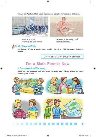 <
§
>
c) Act as Paul and tell your classmates about your summer holidays.
to ride a bike;
to swim in the river;
to read a fantasy book;
unfortunately.
VI. Time to Write
At home: Write a short essay under the title “My Summer Holidays
Plans”.
#
Go to Ex. 1, 2 of your Workbook
I’m a Sixth Former Now
I. Conversation Warm-up
Look at the pictures and say what children are talking about on their
first day at school.
7
Kalinina_AM-Sp_6eng_(138-13)_v.indd 7 30.05.2014 12:44:20
 