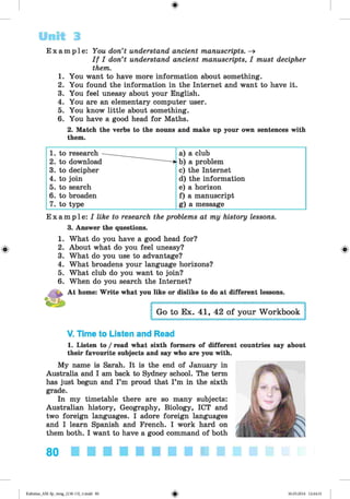 <
§
>
E x a m p l e : You don’t understand ancient manuscripts. -»
I f I don’t understand ancient manuscripts, I must decipher
them.
1. You want to have more information about something.
2. You found the information in the Internet and want to have it.
3. You feel uneasy about your English.
4. You are an elementary computer user.
5. You know little about something.
6. You have a good head for Maths.
2. Match the verbs to the nouns and make up your own sentences with
them.
Unit 3
#
1. to research ■
— -
____ a) a club
2. to download — * b) a problem
3. to decipher c) the Internet
4. to join d) the information
5. to search e) a horizon
6. to broaden f) a manuscript
7. to type g) a message
E x a m p l e : I like to research the problems at my history lessons.
3. Answer the questions.
1. What do you have a good head for?
2. About what do you feel uneasy?
3. What do you use to advantage?
4. What broadens your language horizons?
5. What club do you want to join?
6. When do you search the Internet?
At home: Write what you like or dislike to do at different lessons.
V. Time to Listen and Read
1. Listen to / read what sixth formers of different countries say about
their favourite subjects and say who are you with.
My name is Sarah. It is the end of January in
Australia and I am back to Sydney school. The term
has just begun and I’m proud that I’m in the sixth
grade.
In my timetable there are so many subjects:
Australian history, Geography, Biology, ICT and
two foreign languages. I adore foreign languages
and I learn Spanish and French. I work hard on
them both. I want to have a good command of both
80
Kalinina_AM-Sp_6eng_(138-13)_v.indd 80 30.05.2014 12:44:31
 