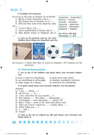 <
§
>
Unit 3
2. Complete the sentences.
E x a m p l e : He lives in Britain, he is British.
1. Sarah is from Australia, she is ... .
2. My friend lives in Canada, he is ... .
3. Bob and Roy came from America, they
are ... .
4. I live in Kyiv, I’m ... .
5. Lora’s motherland is France, she is ... .
6. Miss Smith works in England, she is
3. Look at the pictures and say for what
children these things are important and why.
Australia - Australian
France - French
Canada - Canadian
America - American
Ukraine - Ukrainian
England - English
See First Aid Kit:
Grammar, p. 212
E x a m p l e : I think Phil likes to work on computer. ICT lessons are his
favourite.
VI. Time to Communicate
1. Act as one of the children and speak about your favourite subject.
Use:
to have a head for something; to learn from each other;
to use something to advantage; to broaden somebody’s horizon;
to make magic at a lesson; to stimulate for something.
2. In pairs, speak about your favourite subjects. Use the pattern.
Pattern:
A: I say ... . What ... ?
B: As for me ... . It ... .
A: I see. And what do you usually ... ?
B: Our teacher ... . We often ... . Sometimes ... .
A: It broadens ... and stimulates ... , doesn’t it?
B: Sure. I like ... most of all. And what about you?
A: They say I have a head for ... . I really adore ... .
B: What helps you ... ?
A: I ... and ... .
B: Great!
3. Look at the list of subjects (p. 80) and choose your favourite one.
Speak about it.
82
Kalinina_AM-Sp_6eng_(138-13)_v.indd 82 30.05.2014 12:44:32
 