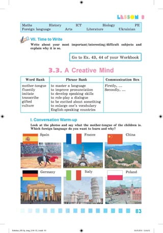<
§
>
3
Maths History ICT Biology PE
Foreign language Arts Literature Ukrainian
VII. Time to Write
Write about your most important/interesting/difficult subjects and
explain why it is so.
Go to Ex. 43, 44 of your Workbook
3.3. A Creative Mind
Word Bank Phrase Bank Communication Box
mother-tongue
fluently
imitate
transcribe
gifted
culture
to master a language
to improve pronunciation
to develop speaking skills
to role-play a dialogue
to be excited about something
to enlarge one’s vocabulary
English-speaking countries
Firstly, ...
Secondly, ...
# #
I. Conversation Warm-up
Look at the photos and say what the mother-tongue of the children is.
Which foreign language do you want to learn and why?
83
Kalinina_AM-Sp_6eng_(138-13)_v.indd 83 30.05.2014 12:44:32
 