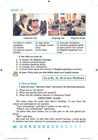 <
§
>
Unit 3
computer lab language lab English Study
to listen to native to type texts; to role-play dialogues;
speakers; to enlarge vocabu- to develop speaking skills;
to imitate lary; to learn about the culture
to improve pronun- to do tests. of English-speaking coun-
ciation. tries.
#
3. Say what you must do:
1. to master the English language;
2. to improve pronunciation;
3. to develop speaking skills;
4. to enlarge your vocabulary;
5. to learn more about the culture of English-speaking countries.
At home: Write what you like/dislike about your English lessons.
Go to Ex. 45, 46 of your Workbook
V. Time to Read
1. Read the story “Discovery Class” and answer the following questions.
1. What was in the letter?
2. What was special about the teacher?
3. What did the children discover in Discovery Class?
DISCOVERY CLASS
The letter came the week after Sam’s birthday. It was from the
school and addressed to her parents.
“Very interesting,” said Sam’s mother as she read it.
“What’s very interesting?” asked Sam.
“It seems they have chosen you to take part in the new gifted pro­
gram” .
“Me?” said Sam.
She read the letter. It said that after careful testing, a small group
of children had been selected to participate in a program for the gifted
86
Kalinina_AM-Sp_6eng_(138-13)_v.indd 86 30.05.2014 12:44:32
 