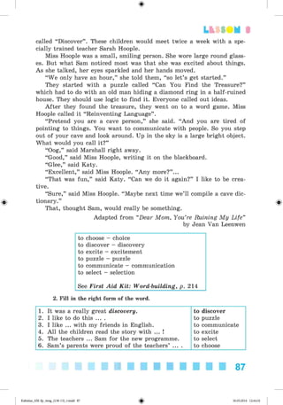 <
§
>
3
called “Discover” . These children would meet twice a week with a spe­
cially trained teacher Sarah Hoople.
Miss Hoople was a small, smiling person. She wore large round glass­
es. But what Sam noticed most was that she was excited about things.
As she talked, her eyes sparkled and her hands moved.
“We only have an hour,” she told them, “so let’s get started.”
They started with a puzzle called “ Can You Find the Treasure?”
which had to do with an old man hiding a diamond ring in a half-ruined
house. They should use logic to find it. Everyone called out ideas.
After they found the treasure, they went on to a word game. Miss
Hoople called it “Reinventing Language” .
“Pretend you are a cave person,” she said. “And you are tired of
pointing to things. You want to communicate with people. So you step
out of your cave and look around. Up in the sky is a large bright object.
What would you call it?”
“Oog,” said Marshall right away.
“Good,” said Miss Hoople, writing it on the blackboard.
“Glee,” said Katy.
“Excellent,” said Miss Hoople. “Any more?” ...
“That was fun,” said Katy. “Can we do it again?” I like to be crea­
tive.
“Sure,” said Miss Hoople. “Maybe next time we’ll compile a cave dic-
0 tionary.” 0
That, thought Sam, would really be something.
Adapted from “Dear Mom, You’re Ruining My Life”
by Jean Van Leenwen
to choose - choice
to discover - discovery
to excite - excitement
to puzzle - puzzle
to communicate - communication
to select - selection
See First Aid K it: Word-building, p. 214
2. Fill in the right form of the word.
1. It was a really great discovery. to discover
2. I like to do this ... . to puzzle
3. I like ... with my friends in English. to communicate
4. All the children read the story with ... ! to excite
5. The teachers ... Sam for the new programme. to select
6. Sam’s parents were proud of the teachers’ ... . to choose
87
Kalinina_AM-Sp_6eng_(138-13)_v.indd 87 30.05.2014 12:44:32
 