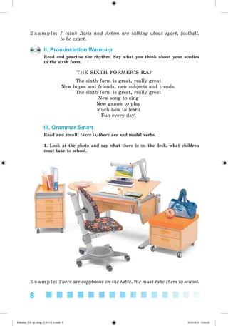 <
§
>
E x a m p l e : I think Boris and Artem are talking about sport, football,
to be exact.
II. Pronunciation Warm-up
Read and practise the rhythm. Say what you think about your studies
in the sixth form.
THE SIXTH FORMER’S R AP
The sixth form is great, really great
New hopes and friends, new subjects and trends.
The sixth form is great, really great
New song to sing
New games to play
Much new to learn
Fun every day!
III. Grammar Smart
Read and recall: there is/there are and modal verbs.
1. Look at the photo and say what there is on the desk, what children
must take to school.
E x a m p l e : There are copybooks on the table. We must take them to school.
8 ■■■■■■■■■■
*
Kalinina_AM-Sp_6eng_(138-13)_v.indd 8 30.05.2014 12:44:20
 