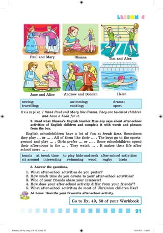 <
§
>
LESS UM A
Jane and Alice Andrew and Bohdan Helen
sewing; swimming; drama;
travelling; cooking; sport
E x a m p l e : I think Paul and Mary like drama. They are talented children
and have a head for it.
2. Read what Oksana’s English teacher Miss Joy says about after-school
activities of English children and complete it with words and phrases
from the box.
English schoolchildren have a lot of fun at break time. Sometimes
they play ... or ... . A ll of them like their .... The boys go to the sports-
ground and play ... . Girls prefer ... or ... . Some schoolchildren spend
their afternoons in the ... . They watch ... . It makes their life after
school more ... .
tennis at break time to play hide-and-seek after-school activities
sit around interesting swimming wood rugby birds
3. Answer the questions.
1. What after-school activities do you prefer?
2. How much time do you devote to your after-school activities?
3. Who of your friends share your interests?
4. How does your after-school activity differ from your friends’?
5. What after-school activities do most of Ukrainian children like?
^ At home: Describe your favourite after-school activity.
I Go to Ex. 49, 50 of your Workbook :
■ ■ ■ ■ ■ ■ ■ ■ ■ ■ ■ 91
Kalinina_AM-Sp_6eng_(138-13)_v.indd 91 30.05.2014 12:44:33
 