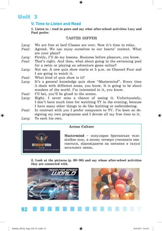 ф
V. Time to Listen and Read
1. Listen to / read in pairs and say what after-school activities Lucy and
Paul prefer.
TASTES DIFFER
Lucy: We are free at last! Classes are over. Now it’s time to relax.
Paul: Agreed. We can enjoy ourselves to our hearts’ content. What
are your plans?
Lucy: Firstly, I ’ll do my lessons. Business before pleasure, you know.
Paul: That’s right. And then, what about going to the swimming pool
for a swim or playing an adventure game online?
Lucy: Not me. A new quiz show starts at 5 p.m. on Channel Four and
I am going to watch it.
Paul: What kind of quiz show is it?
Lucy: It’s a general knowledge quiz show “ Mastermind” . Every time
it deals with different areas, you know. It is going to be about
wonders of the world. I ’m interested in it, you know.
Paul: I’ll bet, you’ll be glued to the screen.
Lucy: Right. I never miss a chance of seeing it. Unfortunately,
I don’t have much time for watching TV in the evening, because
I have many other things to do like knitting or embroidering.
Paul: In contrast with you I prefer computers to TV. I’m keen on de­
signing my own programme and I devote all my free time to it.
Lucy: To each his own.
Unit 3
Ф
Across Culture
Mastermind - популярне британське теле­
візійне шоу, в якому четверо учасників зма­
гаються, відповідаючи на питання в галузі
загальних знань.
2. Look at the pictures (p. 89-90) and say whose after-school activities
they are connected with.
92
Ф
Kalinina_AM-Sp_6eng_(138-13)_v.indd 92 30.05.2014 12:44:33
 