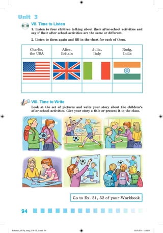 <
§
>
@ VII. Time to Listen
1. Listen to four children talking about their after-school activities and
say if their after school-activities are the same or different.
2. Listen to them again and fill in the chart for each of them.
Unit 3
Charlie, Alice,
the USA Britain
Julia,
Italy
Rudg,
India
#
VIII. Time to Write
Look at the set of pictures and write your story about the children’s
after-school activities. Give your story a title or present it to the class.
Go to Ex. 51, 52 of your Workbook
94
Kalinina_AM-Sp_6eng_(138-13)_v.indd 94 30.05.2014 12:44:33
 