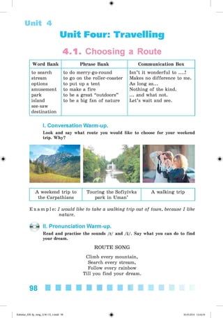 Unit 4
Unit Four: Travelling
4 .1 . Choosing a Route
Word Bank Phrase Bank Communication Box
to search
stream
options
amusement
park
island
see-saw
destination
to do merry-go-round
to go on the roller-coaster
to put up a tent
to make a fire
to be a great “outdoors”
to be a big fan of nature
Isn’t it wonderful to ....!
Makes no difference to me.
As long as...
Nothing of the kind.
... and what not.
Let’s wait and see.
I. Conversation Warm-up.
Look and say what route you would like to choose for your weekend
trip. Why?
A weekend trip to Touring the Sofiyivka
the Carpathians park in Uman’
A walking trip
E x a m p l e : I would like to take a walking trip out of town, because I like
nature.
II. Pronunciation Warm-up.
Read and practise the sounds /r/ and /t/. Say what you can do to find
your dream.
ROUTE SONG
Climb every mountain,
Search every stream,
Follow every rainbow
Till you find your dream.
98
Kalinina_AM-Sp_6eng_(138-13)_v.indd 98 30.05.2014 12:44:34
 