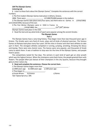 104
104 The Olympic Games
Listening Lab
1 Listen to these facts about the Olympic Games1
. Complete the sentences with the correct
numbers.
1.The first modern Olympic Games took place in Athens, Greece,
1896. There were __________________ (17,000/70,000) people in the stadium.
2.The Olympic Games take place every four years, but there were no Games in (1916/1960)
and (1914/1944), because of the war.
3.The first Winter Olympics were in 1924 in France. In
_____________(1918/1980), the___________________ (13th
/30th
) Winter
Olympic Games took place in the USA.
2 Read the text and say what kinds of sport were popular among the ancient Greeks.
The Olympic Games
Part 1
The Olympic Games have a very long history. They began more than two thousand years ago in
Greece. The Greeks were very fond of music, plays and all kinds of physical exercises. The famous
Games at Olympia took place every four years. All the cities in Greece sent their best athletes to take
part in them. The strongest athletes competed in running, jumping, wrestling, throwing the discus
and boxing. There were also chariot races. The Games were very popular, and thousands of Greek
came to watch them. It was a tradition to stop wars for the time of the Olympic Games, and people
lived in peace.
The competitions lasted for five days. The winners in each kind of sport got an olive wreath
which was the highest honour. When the champions came back home, the people greeted them with
flowers. The people often put statues of their champions in the city squares, because they brought
glory to their native city.
3 Read and complete the sentences. Choose the correct item.
1.The Olympic Games began more than ___________________________ .
a) 2000 years ago b) 1000 years ago c) 200 years ago
2.They began in______________________.
a) Great Britain b) Greece c) Rome
'See Tapescript on p. 184.
 
