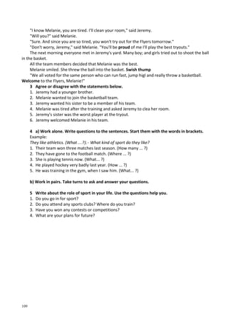 109
"I know Melanie, you are tired. I'll clean your room," said Jeremy.
"Will you?" said Melanie.
"Sure. And since you are so tired, you won't try out for the Flyers tomorrow."
"Don't worry, Jeremy," said Melanie. "You'll be proud of me I'll play the best tryouts."
The next morning everyone met in Jeremy's yard. Many boy; and girls tried out to shoot the ball
in the basket.
All the team members decided that Melanie was the best.
Melanie smiled. She threw the ball into the basket. Swish thump
"We all voted for the same person who can run fast, jump higl and really throw a basketball.
Welcome to the Flyers, Melanie!"
3 Agree or disagree with the statements below.
1. Jeremy had a younger brother.
2. Melanie wanted to join the basketball team.
3. Jeremy wanted his sister to be a member of his team.
4. Melanie was tired after the training and asked Jeremy to clea her room.
5. Jeremy's sister was the worst player at the tryout.
6. Jeremy welcomed Melanie in his team.
4 a) Work alone. Write questions to the sentences. Start them with the words in brackets.
Example:
They like athletics. (What ...?).- What kind of sport do they like?
1. Their team won three matches last season. (How many ... ?)
2. They have gone to the football match. (Where ... ?)
3. She is playing tennis now. (What... ?)
4. He played hockey very badly last year. (How ... ?)
5. He was training in the gym, when I saw him. (What... ?)
b) Work in pairs. Take turns to ask and answer your questions.
5 Write about the role of sport in your life. Use the questions help you.
1. Do you go in for sport?
2. Do you attend any sports clubs? Where do you train?
3. Have you won any contests or competitions?
4. What are your plans for future?
 