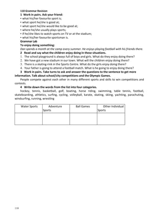 110
110 Grammar Revision
1 Work in pairs. Ask your friend:
• what his/her favourite sport is;
• what sport he/she is good at;
• what sport he/she would like to be good at;
• where he/she usually plays sports;
• if he/she likes to watch sports on TV or at the stadium;
• what his/her favourite sportsman is.
Grammar Lab
To enjoy doing something:
Dan spends a month at the camp every summer. He enjoys playing football with his friends there.
2 Read and say what the children enjoy doing in these situations.
1. The school playground is always full of boys and girls. What do they enjoy doing there?
2. We have got a new stadium in our town. What will the children enjoy doing there?
3. There is a skating-rink in the Sports Centre. What do the girls enjoy doing there?
4. Your father is going to attend a football match. What is he going to enjoy doing there?
3 Work in pairs. Take turns to ask and answer the questions to the sentence to get more
information. Talk about school/city competitions and the Olympic Games.
People compete against each other in many different sports and skills to win competitions and
contests.
4 Write down the words from the list into four categories.
hockey, tennis, basketball, golf, boating, horse riding, swimming, table tennis, football,
skateboarding, athletics, surfing, cycling, volleyball, karate, skating, skiing, yachting, parachuting,
windsurfing, running, wrestling
Water Sports Adventure
Sports
Ball Games Other Individual
Sports
 