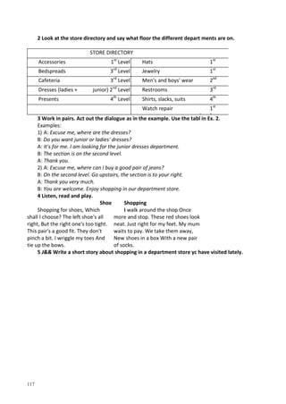 117
2 Look at the store directory and say what floor the different depart ments are on.
STORE DIRECTORY
Accessories 1st
Level Hats 1st
L lBedspreads 3rd
Level Jewelry 1st
lCafeteria 3rd
Level Men's and boys' wear 2nd
LDresses (ladies + junior) 2nd
Level Restrooms 3rd
L lPresents 4th
Level Shirts, slacks, suits 4th
L lWatch repair 1st
L l
3 Work in pairs. Act out the dialogue as in the example. Use the tabl in Ex. 2.
Examples:
1) A: Excuse me, where are the dresses?
B: Do you want junior or ladies' dresses?
A: It's for me. I am looking for the junior dresses department.
B: The section is on the second level.
A: Thank you.
2) A: Excuse me, where can I buy a good pair of jeans?
B: On the second level. Go upstairs, the section is to your right.
A: Thank you very much.
B: You are welcome. Enjoy shopping in our department store.
4 Listen, read and play.
Shoe
Shopping for shoes, Which
shall I choose? The left shoe's all
right, But the right one's too tight.
This pair's a good fit. They don't
pinch a bit. I wriggle my toes And
tie up the bows.
Shopping
I walk around the shop Once
more and stop. These red shoes look
neat. Just right for my feet. My mum
waits to pay. We take them away,
New shoes in a box With a new pair
of socks.
5 J&& Write a short story about shopping in a department store yc have visited lately.
 