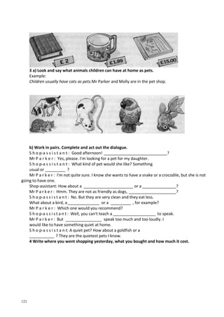 121
3 a) Look and say what animals children can have at home as pets.
Example:
Children usually have cats as pets.Mr Parker and Molly are in the pet shop.
b) Work in pairs. Complete and act out the dialogue.
S h о p-a s s i s t a n t : Good afternoon! ____________________________?
Mr P a r k e r : Yes, please. I'm looking for a pet for my daughter.
S h о p-a s s i s t a n t : What kind of pet would she like? Something
usual or _________ ?
Mr P a r k e r : I'm not quite sure. I know she wants to have a snake or a crocodile, but she is not
going to have one.
Shop-assistant: How about a ______________________ or a _______________?
Mr P a r k e r : Hmm. They are not as friendly as dogs, _____________________?
S h о p-a s s i s t a n t : No. But they are very clean and they eat less.
What about a bird, a______________ or a _________ , for example?
Mr P a r k e r : Which one would you recommend?
S h о p-a s s i s t a n t : Well, you can't teach a ___________________ to speak.
Mr P a r k e r : But ________________ speak too much and too loudly. I
would like to have something quiet at home.
S h о p-a s s і s t a n t: A quiet pet? How about a goldfish or a
___________ ? They are the quietest pets I know.
4 Write where you went shopping yesterday, what you bought and how much it cost.
 