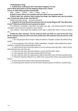 124
124 Buying New Things
1 a) Write down anything you don't know about shopping. You may
want to think about places to do the shopping, things to buy, reasons
to buy, etc. Write down questions starting with:
Why ... ? When ... ? Where ... ? Who ... ? What... ? How ... ?
b) Work in pairs. Discuss your questions with your friend. Can you answer them?
c) Write down four sentences about buying new things, two negative ones and two positive
ones. Present your point of view. Start like this:
People (customers) should ... Customers shouldn't...
2 a) Read the first and the last two sentences from the text by Margaret Hill "How Much Does
It Cost?" What do you think the text is going to be about?
First sentence: I remember a day when I was about your age. I was walking along the shopping
mall when I saw a fancy Levi's jacket in a store window.
Last sentence: I have learnt that looking at price tags is a good idea when it comes to actions
also.
b) Read the other sentences. Tick the sentences which you think are a part of the text. Cross
(X) the sentences which you think come from another text. (The sentences from the text are in the
correct order.)
__ 1. As I was going to ride in the girl's rodeo competition, I thought I couldn't live without those
clothes.
__ 2. As I was going to ride in the girl's rodeo competition, I thought I really needed those jacket
and jeans. I asked the shop-assistant about the price.
__ 3. I went into the store, found the clothes in my size and wan ted to buy them. I didn't ask the
shop-assistant how much they cost.
__ 4. I went into the store, found the clothes in my size and the colour I liked.
__ 5. I was surprised, when the shop-assistant told me the price.
__ 6.I was surprised, when the shop-assistant told me they didn't have the thing I wanted to buy.
__ 7. I liked the thing they offered rne as I didn't have to pay all the money I had saved practically
forever.
__ 8. There went all the money I had saved practically forever.
__ 9.1 had to go home and ask my mum for more money to pay for the clothes I wanted to buy.
 