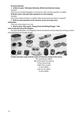 126
Grammar Revision
1 a) Work in pairs. Talk about Ukrainian, British and American money.
Example:
There are one hundred kopiykas in one hryvnia. There are four quarters in a dollar.
b) Work in pairs. Ask each other questions as in the example.
Example:
How many nickels are there in a dollar? How many pennies are there in a pound?
2 Write as many questions to the sentence as you can to get more
information.
There are many shops in our city.
3 Work in pairs. Play a game "Buying Food and Getting Change". Take
turns to play the role of the shopper.
You have 20.00 dollars. Go shopping. Look at the pictures and say what you can buy, at what
price and how much change you get.
4 Listen and sing a song. Find the names of American money in the verses.
Oh, Everything Is Higher
My mother gave me a penny
To buy some candy.
I didn't buy a candy,
It cost a dollar.
A do, do, do, dollar,
It cost a dollar.
 