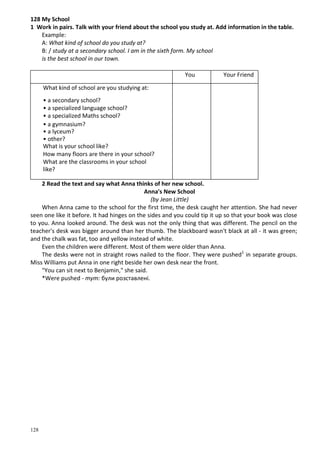 128
128 My School
1 Work in pairs. Talk with your friend about the school you study at. Add information in the table.
Example:
A: What kind of school do you study at?
B: / study at a secondary school. I am in the sixth form. My school
is the best school in our town.
You Your Friend
What kind of school are you studying at:
• a secondary school?
• a specialized language school?
• a specialized Maths school?
• a gymnasium?
• a lyceum?
• other?
What is your school like?
How many floors are there in your school?
What are the classrooms in your school
like?
2 Read the text and say what Anna thinks of her new school.
Anna's New School
(by Jean Little)
When Anna came to the school for the first time, the desk caught her attention. She had never
seen one like it before. It had hinges on the sides and you could tip it up so that your book was close
to you. Anna looked around. The desk was not the only thing that was different. The pencil on the
teacher's desk was bigger around than her thumb. The blackboard wasn't black at all - it was green;
and the chalk was fat, too and yellow instead of white.
Even the children were different. Most of them were older than Anna.
The desks were not in straight rows nailed to the floor. They were pushed1
in separate groups.
Miss Williams put Anna in one right beside her own desk near the front.
"You can sit next to Benjamin," she said.
*Were pushed - тут: були розставлені.
 