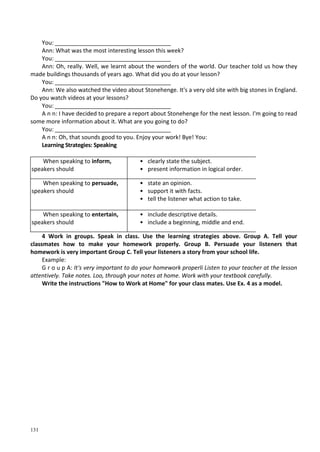 131
You: ____________________________________
Ann: What was the most interesting lesson this week?
You: ____________________________________
Ann: Oh, really. Well, we learnt about the wonders of the world. Our teacher told us how they
made buildings thousands of years ago. What did you do at your lesson?
You: ____________________________________
Ann: We also watched the video about Stonehenge. It's a very old site with big stones in England.
Do you watch videos at your lessons?
You: ____________________________________
A n n: I have decided to prepare a report about Stonehenge for the next lesson. I'm going to read
some more information about it. What are you going to do?
You: ____________________________________
A n n: Oh, that sounds good to you. Enjoy your work! Bye! You:
Learning Strategies: Speaking
When speaking to inform,
speakers should
• clearly state the subject.
• present information in logical order.
When speaking to persuade,
speakers should
• state an opinion.
• support it with facts.
• tell the listener what action to take.
When speaking to entertain,
speakers should
• include descriptive details.
• include a beginning, middle and end.
4 Work in groups. Speak in class. Use the learning strategies above. Group A. Tell your
classmates how to make your homework properly. Group B. Persuade your listeners that
homework is very important Group C. Tell your listeners a story from your school life.
Example:
G г о u p A: It's very important to do your homework properli Listen to your teacher at the lesson
attentively. Take notes. Loo, through your notes at home. Work with your textbook carefully.
Write the instructions "How to Work at Home" for your class mates. Use Ex. 4 as a model.
 