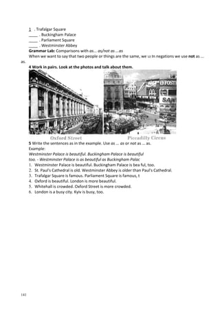 141
1 . Trafalgar Square
____ . Buckingham Palace
____ . Parliament Square
____ . Westminster Abbey
Grammar Lab: Comparisons with as... as/not as ...as
When we want to say that two people or things are the same, we UJ In negations we use not as ...
as.
4 Work in pairs. Look at the photos and talk about them.
5 Write the sentences as in the example. Use as ... as or not as … as.
Example:
Westminster Palace is beautiful. Buckingham Palace is beautiful
too. - Westminster Palace is as beautiful as Buckingham Palac
1. Westminster Palace is beautiful. Buckingham Palace is bea ful, too.
2. St. Paul's Cathedral is old. Westminster Abbey is older than Paul's Cathedral.
3. Trafalgar Square is famous. Parliament Square is famous, t
4. Oxford is beautiful. London is more beautiful.
5. Whitehall is crowded. Oxford Street is more crowded.
6. London is a busy city. Kyiv is busy, too.
 