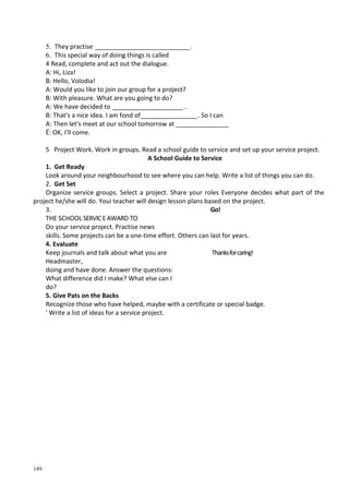 149
5. They practise ___________________________.
6. This special way of doing things is called
4 Read, complete and act out the dialogue.
A: Hi, Liza!
B: Hello, Volodia!
A: Would you like to join our group for a project?
B: With pleasure. What are you going to do?
A: We have decided to ____________________ .
B: That's a nice idea. I am fond of________________. So I can
A: Then let's meet at our school tomorrow at _______________
Ё: OK, I'll come.
5 Project Work. Work in groups. Read a school guide to service and set up your service project.
A School Guide to Service
1. Get Ready
Look around your neighbourhood to see where you can help. Write a list of things you can do.
2. Get Set
Organize service groups. Select a project. Share your roles Everyone decides what part of the
project he/she will do. Youi teacher will design lesson plans based on the project.
3. Go!
THE SCHOOL SERVICEAWARD TO
Do your service project. Practise news
skills. Some projects can be a one-time effort. Others can last for years.
4. Evaluate
Keep journals and talk about what you are Thanksforcaring!
Headmaster,
doing and have done. Answer the questions:
What difference did I make? What else can I
do?
5. Give Pats on the Backs
Recognize those who have helped, maybe with a certificate or special badge.
' Write a list of ideas for a service project.
 