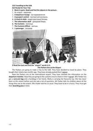 152
152 Travelling to the USA
Get Ready for Your Trip
1 Work in pairs. Read and find the objects in the picture.
1. An airport - аеропорт.
2. A departure lounge - зал відправлення.
3. A passport control - паспортний контроль.
4. A check-in desk - відділ реєстрації багажу.
5. The information desk - довідкове бюро.
6. The Customs - митниця.
7. The Customs Officer - митник.
8. A passenger - пасажир.
2 Read the text and find the "airport" words in it.
The Parkers Are at the Airport
The Parkers are going to make a trip to the USA. They have decided to travel by plane. They
bought their tickets two months ago. They have already packed their luggage.
Now the Parkers are at the international airport. They have checked the information on the
departure monitor. Now they are going to the customs area to check-in their luggage. Mrs Parker has
got a carry-on bag and a handbag in her hands. Molly is carrying her favourite toy. She has never
been at the airport before and she asks a lot of questions. Mr Parker tells his children about all the
things they see at the airport. Mrs Parker worries as usual. They have to be in a hurry. They must get
their boarding pass in time.
 