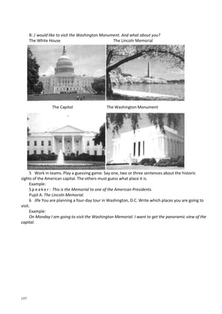 157
В: / would like to visit the Washington Monument. And what about you?
The White House The Lincoln Memorial
5 Work in teams. Play a guessing game. Say one, two or three sentences about the historic
sights of the American capital. The others must guess what place it is.
Example:
S p e a k e r : This is the Memorial to one of the American Presidents.
Pupil A: The Lincoln Memorial.
6 Jlfe You are planning a four-day tour in Washington, D.C. Write which places you are going to
visit.
Example:
On Monday I am going to visit the Washington Memorial. I want to get the panoramic view of the
capital.
The Capitol The Washington Monument
 