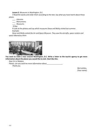 161
Lesson 5. Museums in Washington, D.C.
3 Read the words and order them according to the text. Say what you have learnt about these
places.
___ . Libraries
___ . Monuments
___ . Museums
. A Zoo
4 Look at the photos and say which museums Steve and Molly visited last summer.
Example:
Steve and Molly visited the Air and Space Museum. They saw the aircrafts, space rockets and
space laboratory there.
You want to make a tour around Washington, D.C. Write a letter to the tourist agency to get more
information about the places you would like to visit. Start like this:
Dear Sir or Madam,
Please, can you send me more information about_________________
Thank you.
Best wishes,
(Your name).
 
