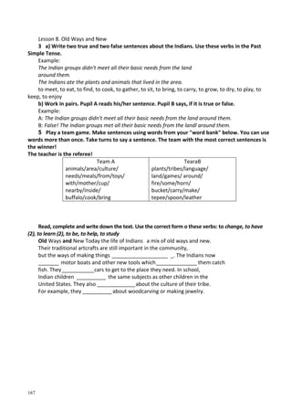 167
Lesson 8. Old Ways and New
3 a) Write two true and two false sentences about the Indians. Use these verbs in the Past
Simple Tense.
Example:
The Indian groups didn't meet all their basic needs from the land
around them.
The Indians ate the plants and animals that lived in the area.
to meet, to eat, to find, to cook, to gather, to sit, to bring, to carry, to grow, to dry, to play, to
keep, to enjoy
b) Work in pairs. Pupil A reads his/her sentence. Pupil В says, if it is true or false.
Example:
A: The Indian groups didn't meet all their basic needs from the land around them.
B: False! The Indian groups met all their basic needs from the landl around them.
5 Play a team game. Make sentences using words from your "word bank" below. You can use
words more than once. Take turns to say a sentence. The team with the most correct sentences is
the winner!
The teacher is the referee!
Team A
animals/area/culture/
needs/meals/from/toys/
with/mother/cup/
nearby/inside/
buffalo/cook/bring
TearaB
plants/tribes/language/
land/games/ around/
fire/some/horn/
bucket/carry/make/
tepee/spoon/leather
Read, complete and write down the text. Use the correct form о these verbs: to change, to have
(2), to learn (2), to be, to help, to study
Old Ways and New Today the life of Indians a mix of old ways and new.
Their traditional artcrafts are still important in the community,
but the ways of making things ___________________ _. The Indians now
_______ motor boats and other new tools which______________ them catch
fish. They___________cars to get to the place they need. In school,
Indian children __________ the same subjects as other children in the
United States. They also _____________about the culture of their tribe.
For example, they __________about woodcarving or making jewelry.
 