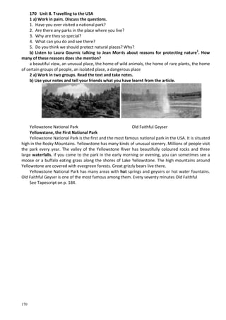 170
170 Unit 8. Travelling to the USA
1 a) Work in pairs. Discuss the questions.
1. Have you ever visited a national park?
2. Are there any parks in the place where you live?
3. Why are they so special?
4. What can you do and see there?
5. Do you think we should protect natural places? Why?
b) Listen to Laura Gournic talking to Jean Morris about reasons for protecting nature1
. How
many of these reasons does she mention?
a beautiful view, an unusual place, the home of wild animals, the home of rare plants, the home
of certain groups of people, an isolated place, a dangerous place
2 a) Work in two groups. Read the text and take notes.
b) Use your notes and tell your friends what you have learnt from the article.
Yellowstone National Park Old Faithful Geyser
Yellowstone, the First National Park
Yellowstone National Park is the first and the most famous national park in the USA. It is situated
high in the Rocky Mountains. Yellowstone has many kinds of unusual scenery. Millions of people visit
the park every year. The valley of the Yellowstone River has beautifully coloured rocks and three
large waterfalls. If you come to the park in the early morning or evening, you can sometimes see a
moose or a buffalo eating grass along the shores of Lake Yellowstone. The high mountains around
Yellowstone are covered with evergreen forests. Great grizzly bears live there.
Yellowstone National Park has many areas with hot springs and geysers or hot water fountains.
Old Faithful Geyser is one of the most famous among them. Every seventy minutes Old Faithful
See Tapescript on p. 184.
 
