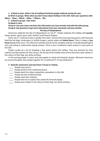 174
1 a) Work in pairs. Write a list of traditional festivals people celebrate during the year.
b) Work in groups. Write what you don't know about holidays in the USA. Start your questions with:
When... ?How... ?What... ?Why... ? Where... ?Etc.
2 a) Read in groups. Take notes.
b) Speak in class.
Group A. Use your notes and share the information you have already read with the other group.
Group B. Ask questions to get more information from your classmates and your teacher.
The Day of Independence
Americans celebrate the Day of Independence on July 4th
. People celebrate this holiday with parade,
shows, games, sports, guns, bells, bonfires and firework displays.
Every July 4th
, Americans have a holiday from work. Communities have day-long picnics with favourite
food like hot dogs, hamburgers or buffalo burgers, potato salads and baked beans. There is always a jazz
band playing lively music. The afternoon activities would not be complete without a friendly baseball game
and a pie-eating or watermelon-eating contests. There is also a traditional rodeo contest in some parts of
the USA.
People usually do a lot of shopping a few weeks before the holiday. They buy presents for their
relatives and decorations for their houses. On the day of the holiday many of the Americans wear clothes in
the colours of their flag: red, white and blue.
In the evening people in towns and cities gather to watch the fireworks display. Wherever Americans
are around the globe, they will get together for a traditional 4th
of July celebration!
3 Read the statements and mark them T (true) or F (false).
____ . People have picnics.
____ . People perform their traditional dances.
____ . People watch the rodeo competition everywhere in the USA.
____ . People eat their traditional food.
____ . People meet their relatives.
____ . People who live in capital cities watch the firework display.
____ . People wear clothes in the colours of their flag: red, white and blue.
 