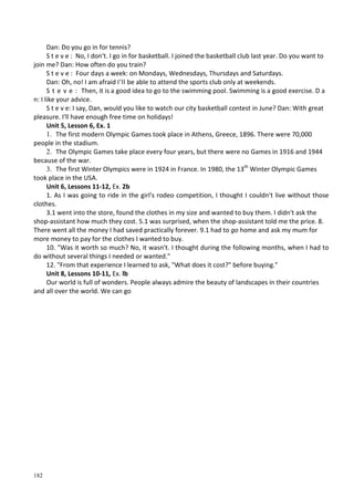 182
Dan: Do you go in for tennis?
S t e v e : No, I don't. I go in for basketball. I joined the basketball club last year. Do you want to
join me? Dan: How often do you train?
S t e v e : Four days a week: on Mondays, Wednesdays, Thursdays and Saturdays.
Dan: Oh, no! I am afraid I'll be able to attend the sports club only at weekends.
S t e v e : Then, it is a good idea to go to the swimming pool. Swimming is a good exercise. D a
n: I like your advice.
S t e v e: I say, Dan, would you like to watch our city basketball contest in June? Dan: With great
pleasure. I'll have enough free time on holidays!
Unit 5, Lesson 6, Ex. 1
1. The first modern Olympic Games took place in Athens, Greece, 1896. There were 70,000
people in the stadium.
2. The Olympic Games take place every four years, but there were no Games in 1916 and 1944
because of the war.
3. The first Winter Olympics were in 1924 in France. In 1980, the 13th
Winter Olympic Games
took place in the USA.
Unit 6, Lessons 11-12, Ex. 2b
1. As I was going to ride in the girl's rodeo competition, I thought I couldn't live without those
clothes.
3.1 went into the store, found the clothes in my size and wanted to buy them. I didn't ask the
shop-assistant how much they cost. 5.1 was surprised, when the shop-assistant told me the price. 8.
There went all the money I had saved practically forever. 9.1 had to go home and ask my mum for
more money to pay for the clothes I wanted to buy.
10. "Was it worth so much? No, it wasn't. I thought during the following months, when I had to
do without several things I needed or wanted."
12. "From that experience I learned to ask, "What does it cost?" before buying."
Unit 8, Lessons 10-11, Ex. lb
Our world is full of wonders. People always admire the beauty of landscapes in their countries
and all over the world. We can go
 