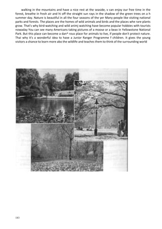 183
walking in the mountains and have a nice rest at the seaside, v can enjoy our free time in the
forest, breathe in fresh air and hi off the straight sun rays in the shadow of the green trees on a h
summer day. Nature is beautiful in all the four seasons of the уег Many people like visiting national
parks and forests. The places are the homes of wild animals and birds and the places whe rare plants
grow. That's why bird-watching and wild animj watching have become popular hobbies with tourists
nowaday You can see many Americans taking pictures of a moose or a beav in Yellowstone National
Park. But this place can become a dan^ rous place for animals to live, if people don't protect nature.
Thai why it's a wonderful idea to have a Junior Ranger Programme f children. It gives the young
visitors a chance to learn more abo the wildlife and teaches them to think of the surrounding world
 