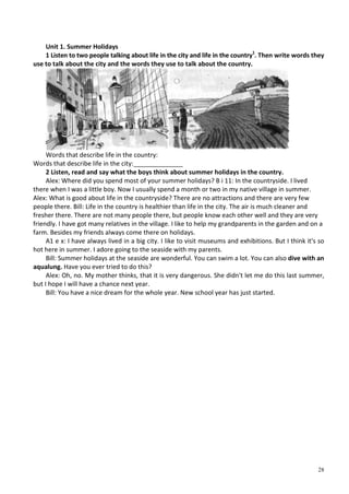 28
Unit 1. Summer Holidays
1 Listen to two people talking about life in the city and life in the country1
. Then write words they
use to talk about the city and the words they use to talk about the country.
Words that describe life in the country:
Words that describe life in the city:______________
2 Listen, read and say what the boys think about summer holidays in the country.
Alex: Where did you spend most of your summer holidays? В і 11: In the countryside. I lived
there when I was a little boy. Now I usually spend a month or two in my native village in summer.
Alex: What is good about life in the countryside? There are no attractions and there are very few
people there. Bill: Life in the country is healthier than life in the city. The air is much cleaner and
fresher there. There are not many people there, but people know each other well and they are very
friendly. I have got many relatives in the village. I like to help my grandparents in the garden and on a
farm. Besides my friends always come there on holidays.
A1 e x: I have always lived in a big city. I like to visit museums and exhibitions. But I think it's so
hot here in summer. I adore going to the seaside with my parents.
Bill: Summer holidays at the seaside are wonderful. You can swim a lot. You can also dive with an
aqualung. Have you ever tried to do this?
Alex: Oh, no. My mother thinks, that it is very dangerous. She didn't let me do this last summer,
but I hope I will have a chance next year.
Bill: You have a nice dream for the whole year. New school year has just started.
 
