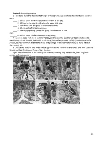 29
Lesson 7. In the Countryside
3 Read and mark the statements true (T) or false (F). Change the false statements into the true
ones.
____ 1. Bill has spent most of his summer holidays in the city.
____ 2. Bill lived in the countryside when he was a little boy.
____ 3. Alex thinks that it is good to live in the country.
____ 4. Bill misses his friends in summer.
____ 5. Alex enjoys playing games and going to the seaside in sum
mer.
_______ 6. Bill has never tried to dive with an aqualung.
4 Speak in class. Talk about summer holidays in the country. Use the word combinations: to
breathe in fresh air, to drink fresh milk, to eat tasty fruit and vegetables, to help grandparents in the
garden, to mow the lawn, to feed the chicks and goslings, to take care of animals, to make a fire in
the evening, etc.
5 Look at the pictures and write what happened to the children in the forest one day. Use Past
Simple and Past Continuous Tenses. Start like this:
Iryna and Semen were in the country last summer. One day they went to the forest to gather
berries and mushrooms. ...
 
